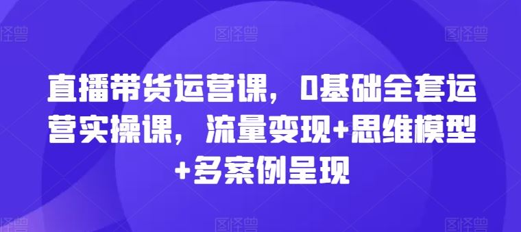 直播带货运营课，0基础全套运营实操课，流量变现+思维模型+多案例呈现-柯南聊项目