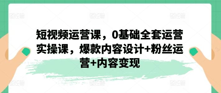 短视频运营课，0基础全套运营实操课，爆款内容设计+粉丝运营+内容变现-柯南聊项目