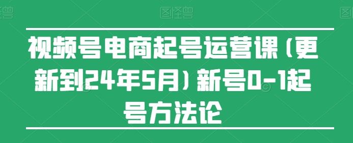 视频号电商起号运营课(更新24年7月)新号0-1起号方法论-柯南聊项目