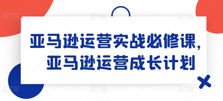 亚马逊运营实战必修课,亚马逊运营成长计划-柯南聊项目