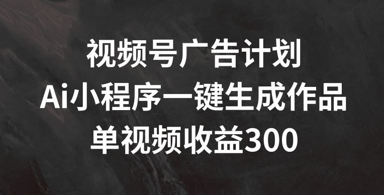 视频号广告计划，AI小程序一键生成作品， 单视频收益300+【揭秘】-柯南聊项目