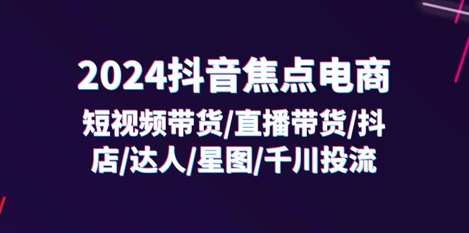 （11794期）2024抖音-焦点电商：短视频带货/直播带货/抖店/达人/星图/千川投流/32节课-柯南聊项目