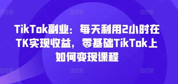 TikTok副业：每天利用2小时在TK实现收益，零基础TikTok上如何变现课程-柯南聊项目