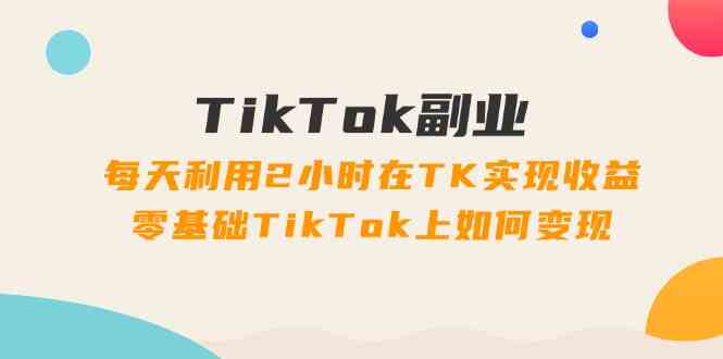 TikTok副业课：每天利用2小时在TK实现收益，零基础TikTok上如何变现（34节）-柯南聊项目