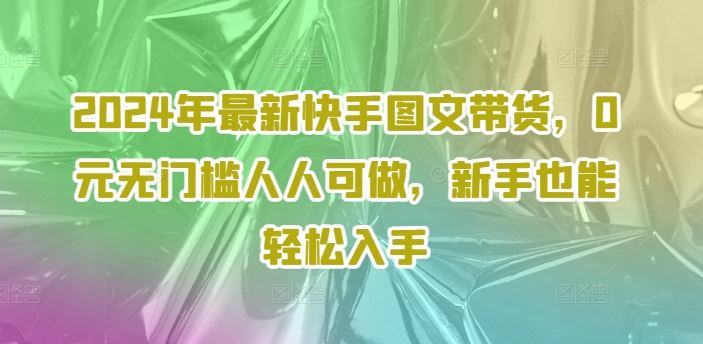 2024年最新快手图文带货，0元无门槛人人可做，新手也能轻松入手-柯南聊项目
