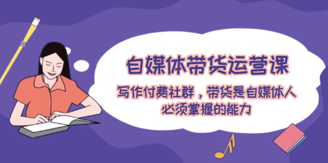 自媒体带货运营课：写作付费社群，带货是自媒体人必须掌握的能力-柯南聊项目