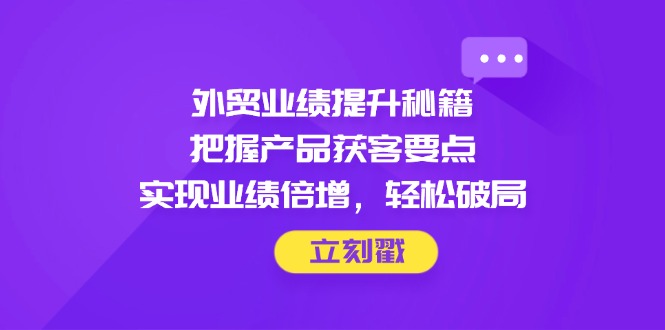 外贸业绩提升秘籍，把握产品获客要点，实现业绩倍增，轻松破局-柯南聊项目