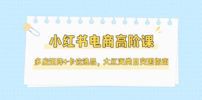 小红书电商高阶课，多店矩阵+卡位选品，大红海类目突围指南(更新5月)-柯南聊项目