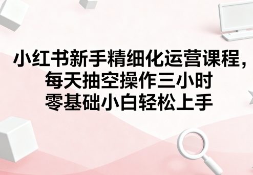 小红书新手精细化运营课程，每天抽空操作三小时，零基础小白轻松上手-柯南聊项目