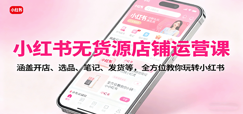 小红书无货源店铺运营课：涵盖开店、选品、笔记、发货等，全方位教你玩转小红书-柯南聊项目