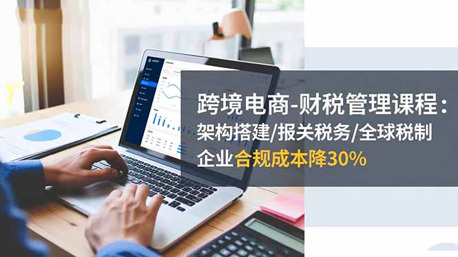 跨境电商-财税管理课程：架构搭建/报关税务/全球税制，企业合规成本降30%-柯南聊项目