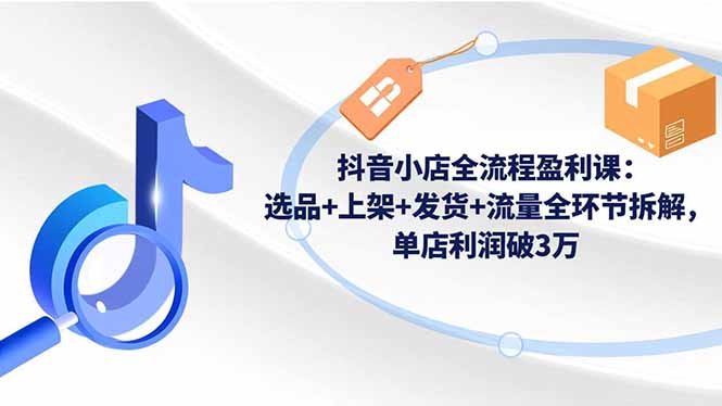 抖音小店全流程盈利课：选品+上架+发货+流量全环节拆解，单店利润破3万-柯南聊项目