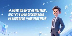 大模型商业实战应用课，50个行业提效案例解析，详解智能体与知识库搭建-柯南聊项目