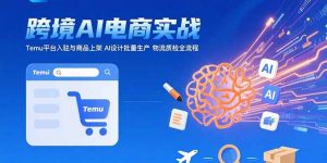 AI+跨境电商实战：Temu平台入驻与商品上架 AI设计批量生产 物流质检全流程-柯南聊项目