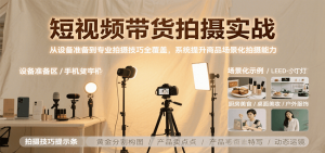 短视频带货拍摄实战,从设备准备到专业拍摄技巧全覆盖,系统提升商品场景化拍摄能力-柯南聊项目