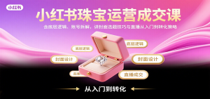 小红书珠宝运营成交课：含底层逻辑、账号拆解，讲封面选题技巧与直播从入门到转化策略-柯南聊项目