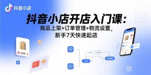 抖音小店开店入门课：商品上架+订单管理+物流设置，新手7天快速起店-柯南聊项目