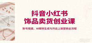 抖音小红书饰品卖货创业课，账号搭建、AI模特生成与开店上架营销全流程-柯南聊项目
