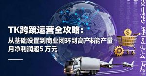 TK跨境运营全攻略：从基础设置到商业闭环到低成本量产，月净利润超5万美元-柯南聊项目