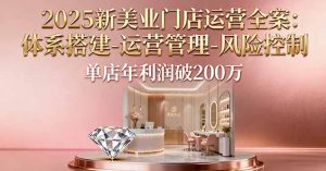 2025新美业门店运营全案：体系搭建-运营管理-风险控制，单店年利润破200万-柯南聊项目