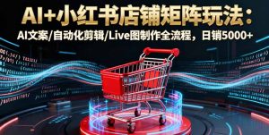 AI+小红书店铺矩阵玩法：AI文案/自动化剪辑/Live图制作全流程，日销5000+-柯南聊项目