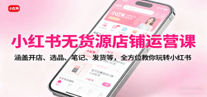 小红书无货源店铺运营课：涵盖开店、选品、笔记、发货等，全方位教你玩转小红书-柯南聊项目