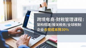 跨境电商-财税管理课程：架构搭建/报关税务/全球税制，企业合规成本降30%-柯南聊项目