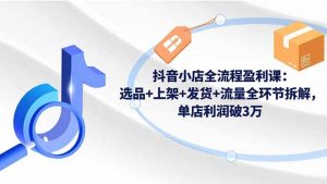 抖音小店全流程盈利课：选品+上架+发货+流量全环节拆解，单店利润破3万-柯南聊项目