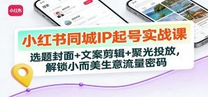 小红书同城IP起号实战课:选题封面+文案剪辑+聚光投放,解锁小而美生意流量密码-柯南聊项目