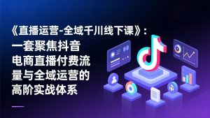 《直播运营-全域千川线下课》：一套聚焦抖音电商直播付费流量与全域运营的高阶实战体系-柯南聊项目