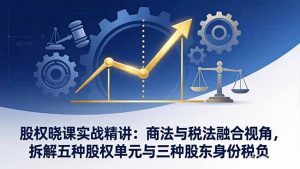 股权晓课实战精讲:商法与税法融合视角,拆解五种股权单元与三种股东身份税负-柯南聊项目